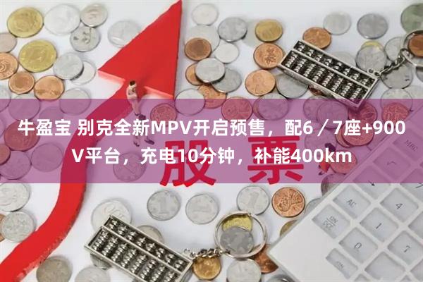 牛盈宝 别克全新MPV开启预售,配6/7座+900V平台,充电10分钟,补能400km