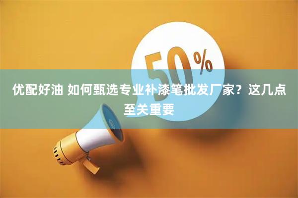 优配好油 如何甄选专业补漆笔批发厂家？这几点至关重要