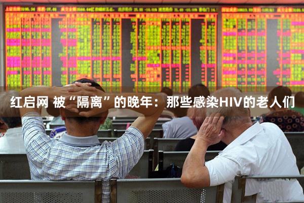 红启网 被“隔离”的晚年：那些感染HIV的老人们