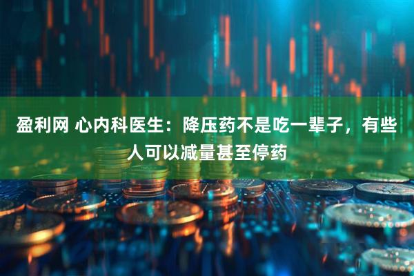 盈利网 心内科医生：降压药不是吃一辈子，有些人可以减量甚至停药