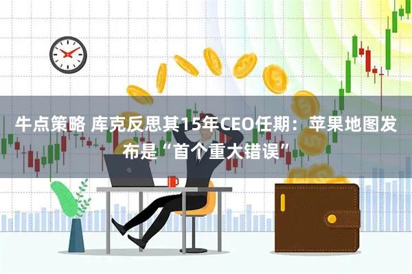 牛点策略 库克反思其15年CEO任期：苹果地图发布是“首个重大错误”