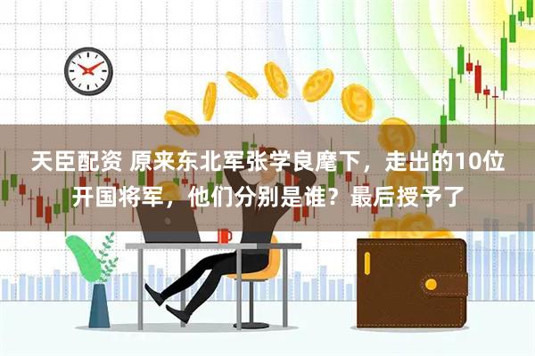 天臣配资 原来东北军张学良麾下，走出的10位开国将军，他们分别是谁？最后授予了