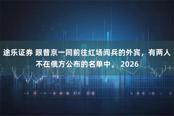 途乐证券 跟普京一同前往红场阅兵的外宾，有两人不在俄方公布的名单中。 2026