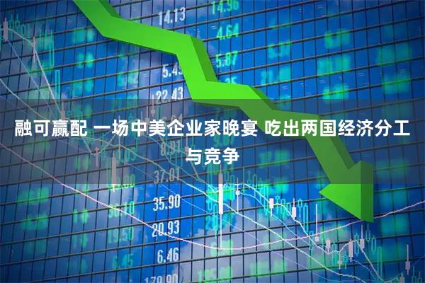 融可赢配 一场中美企业家晚宴 吃出两国经济分工与竞争