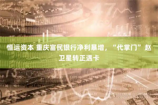 恒运资本 重庆富民银行净利暴增，“代掌门” 赵卫星转正遇卡