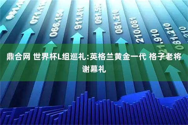 鼎合网 世界杯L组巡礼:英格兰黄金一代 格子老将谢幕礼