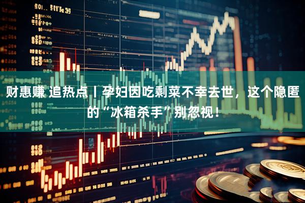 财惠赚 追热点丨孕妇因吃剩菜不幸去世，这个隐匿的“冰箱杀手”别忽视！