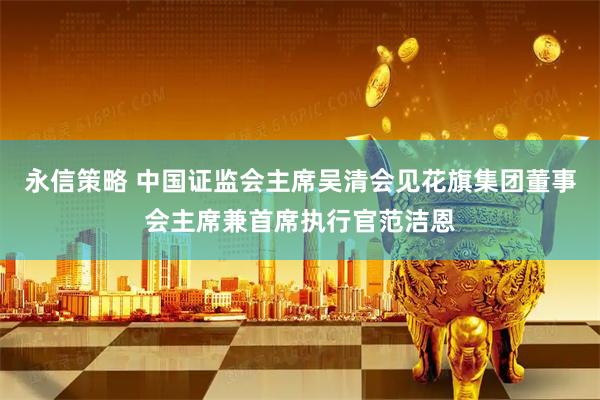 永信策略 中国证监会主席吴清会见花旗集团董事会主席兼首席执行官范洁恩
