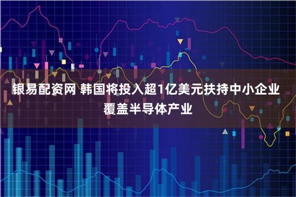 银易配资网 韩国将投入超1亿美元扶持中小企业 覆盖半导体产业