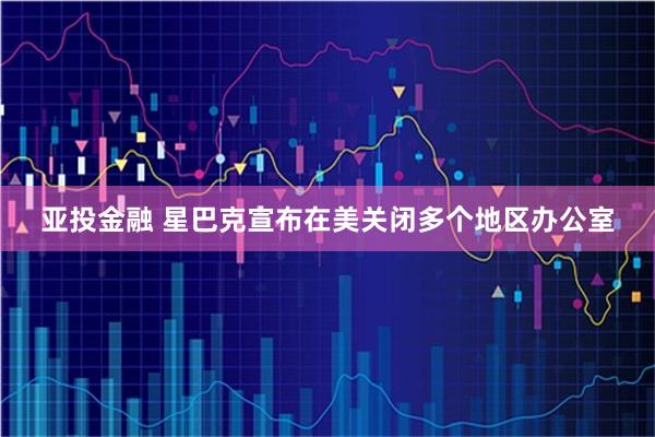 亚投金融 星巴克宣布在美关闭多个地区办公室