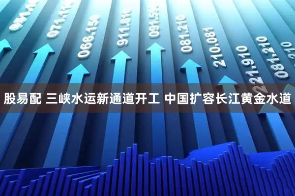 股易配 三峡水运新通道开工 中国扩容长江黄金水道