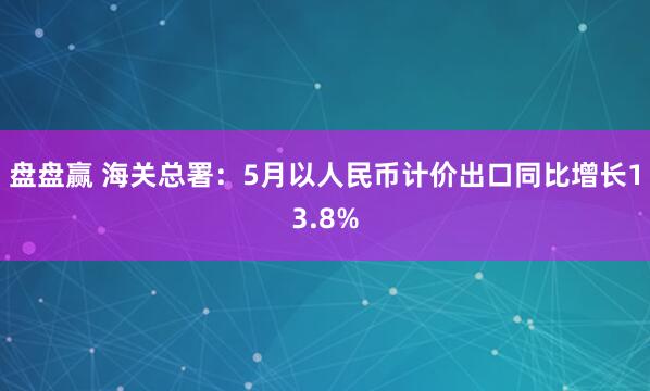 盘盘赢 海关总署：5月以人民币计价出口同比增长13.8%
