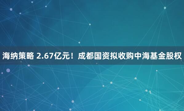 海纳策略 2.67亿元!成都国资拟收购中海基金股权