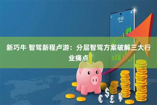 新巧牛 智驾新程卢游：分层智驾方案破解三大行业痛点