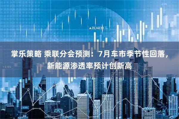 掌乐策略 乘联分会预测：7月车市季节性回落，新能源渗透率预计创新高