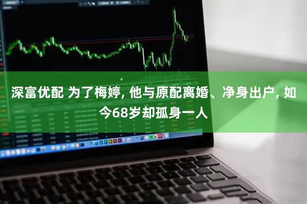 深富优配 为了梅婷, 他与原配离婚、净身出户, 如今68岁却孤身一人