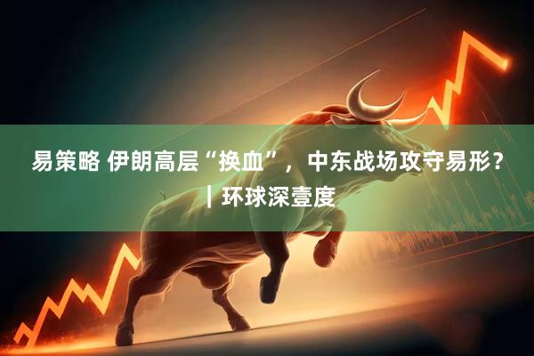 易策略 伊朗高层“换血”，中东战场攻守易形？｜环球深壹度