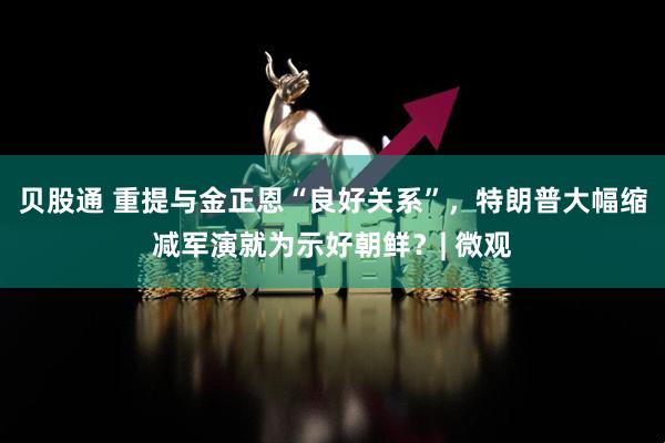 贝股通 重提与金正恩“良好关系”，特朗普大幅缩减军演就为示好朝鲜？| 微观