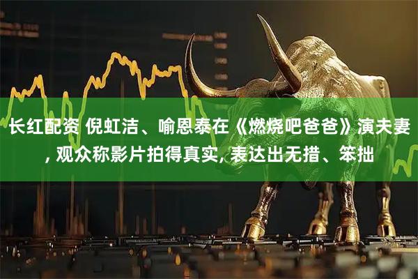 长红配资 倪虹洁、喻恩泰在《燃烧吧爸爸》演夫妻, 观众称影片拍得真实, 表达出无措、笨拙