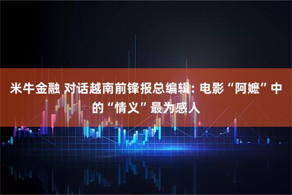 米牛金融 对话越南前锋报总编辑: 电影“阿嬷”中的“情义”最为感人